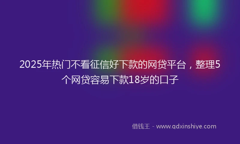 2025年热门不看征信好下款的网贷平台，整理5个网贷容易下款18岁的口子