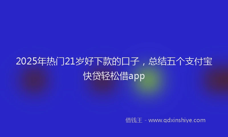 2025年热门21岁好下款的口子，总结五个支付宝快贷轻松借app