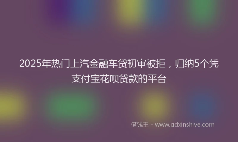 2025年热门上汽金融车贷初审被拒，归纳5个凭支付宝花呗贷款的平台