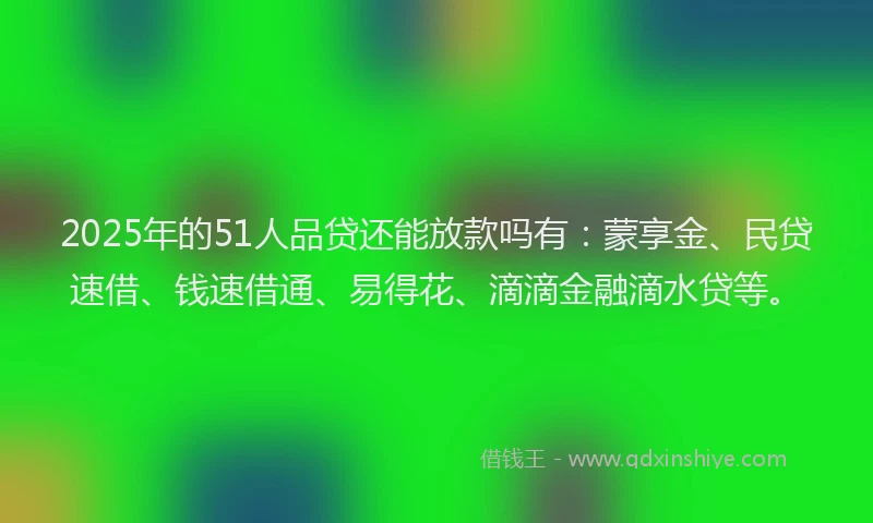 2025年的51人品贷还能放款吗有：蒙享金、民贷速借、钱速借通、易得花、滴滴金融滴水贷等。