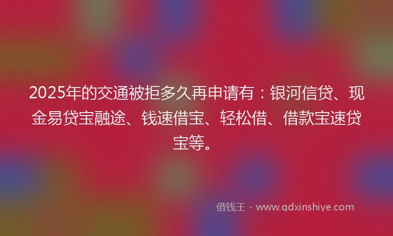 2025年的交通被拒多久再申请有：银河信贷、现金易贷宝融途、钱速借宝、轻松借、借款宝速贷宝等。