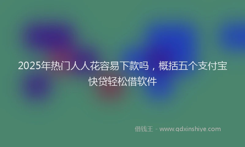 2025年热门人人花容易下款吗，概括五个支付宝快贷轻松借软件
