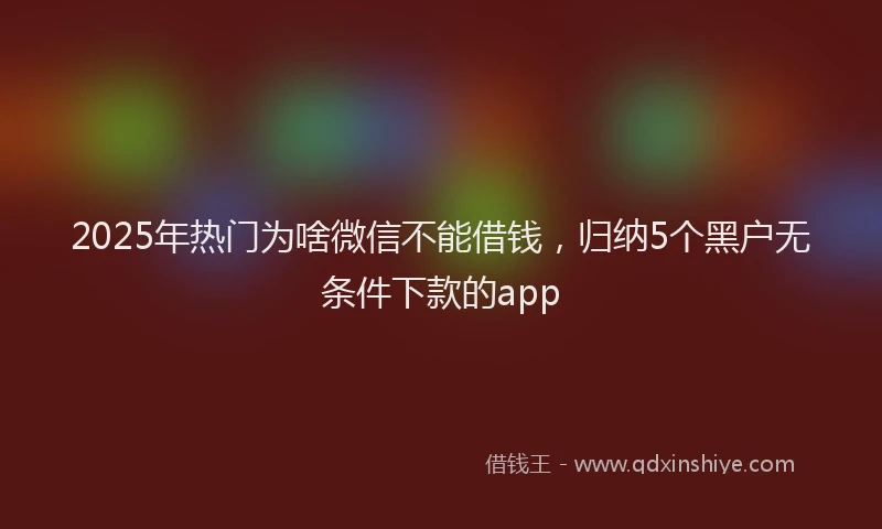 2025年热门为啥微信不能借钱，归纳5个黑户无条件下款的app