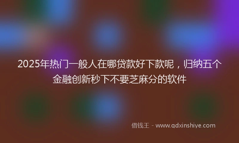 2025年热门一般人在哪贷款好下款呢，归纳五个金融创新秒下不要芝麻分的软件