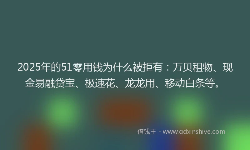 2025年的51零用钱为什么被拒有：万贝租物、现金易融贷宝、极速花、龙龙用、移动白条等。