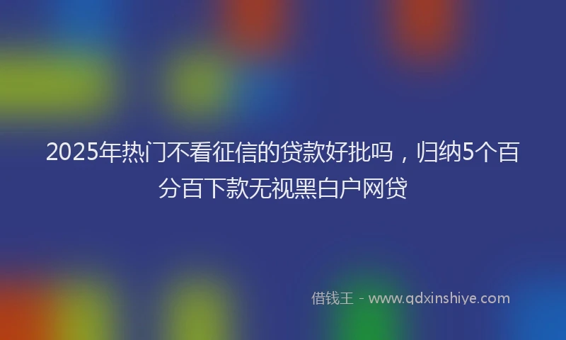 2025年热门不看征信的贷款好批吗，归纳5个百分百下款无视黑白户网贷