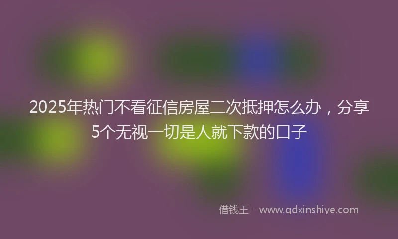 2025年热门不看征信房屋二次抵押怎么办，分享5个无视一切是人就下款的口子