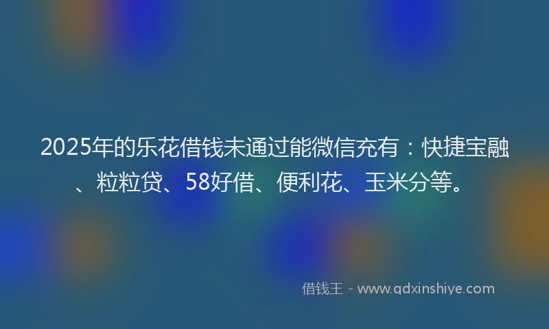 2025年的乐花借钱未通过能微信充有：快捷宝融、粒粒贷、58好借、便利花、玉米分等。