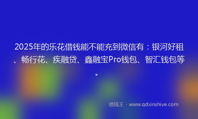 2025年的乐花借钱能不能充到微信有：银河好租、畅行花、疾融贷、鑫融宝Pro钱包、智汇钱包等。