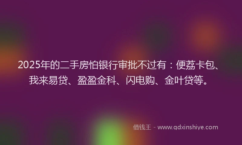 2025年的二手房怕银行审批不过有：便荔卡包、我来易贷、盈盈金科、闪电购、金叶贷等。
