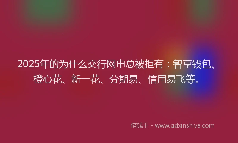 2025年的为什么交行网申总被拒有：智享钱包、橙心花、新一花、分期易、信用易飞等。