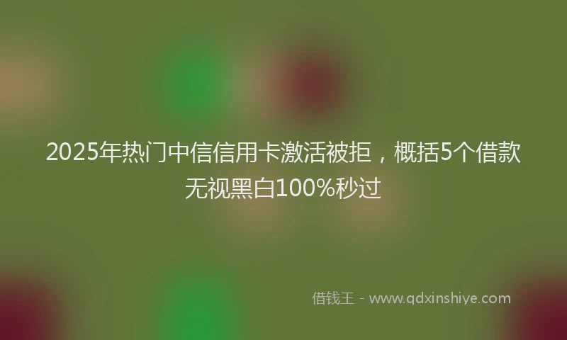 2025年热门中信信用卡激活被拒，概括5个借款无视黑白100%秒过