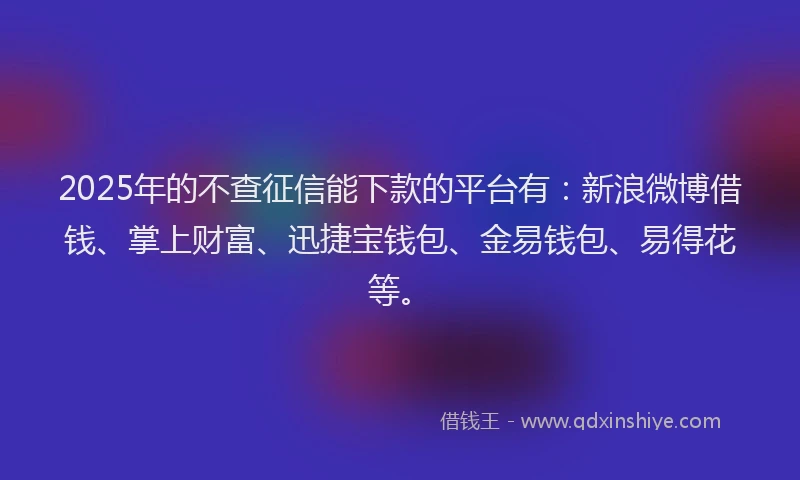2025年的不查征信能下款的平台有：新浪微博借钱、掌上财富、迅捷宝钱包、金易钱包、易得花等。
