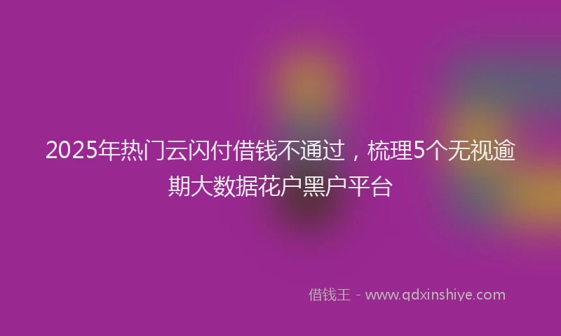 2025年热门云闪付借钱不通过，梳理5个无视逾期大数据花户黑户平台