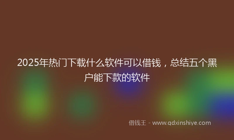 2025年热门下载什么软件可以借钱，总结五个黑户能下款的软件