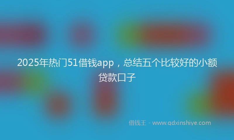 2025年热门51借钱app，总结五个比较好的小额贷款口子