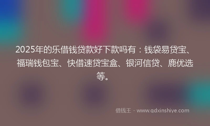2025年的乐借钱贷款好下款吗有：钱袋易贷宝、福瑞钱包宝、快借速贷宝盒、银河信贷、鹿优选等。