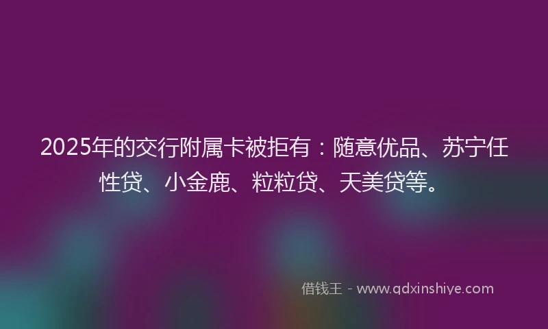 2025年的交行附属卡被拒有：随意优品、苏宁任性贷、小金鹿、粒粒贷、天美贷等。