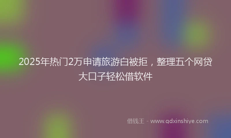 2025年热门2万申请旅游白被拒，整理五个网贷大口子轻松借软件