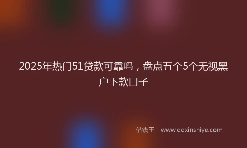 2025年热门51贷款可靠吗，盘点五个5个无视黑户下款口子