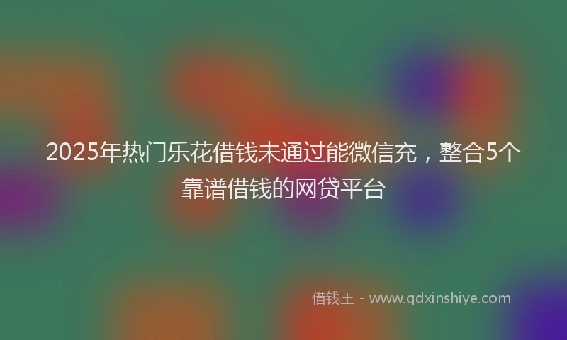 2025年热门乐花借钱未通过能微信充，整合5个靠谱借钱的网贷平台