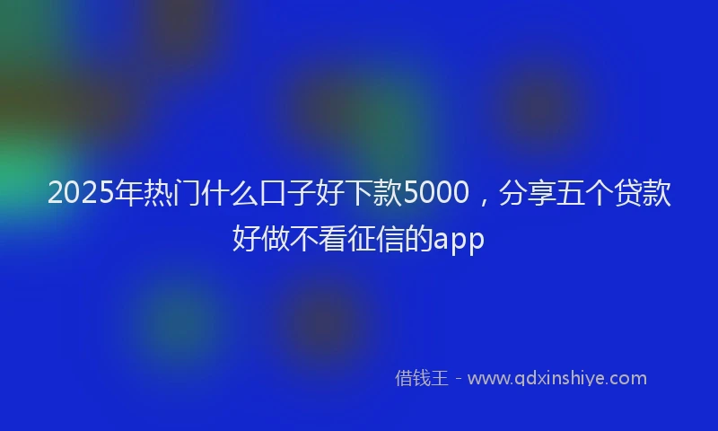 2025年热门什么口子好下款5000，分享五个贷款好做不看征信的app