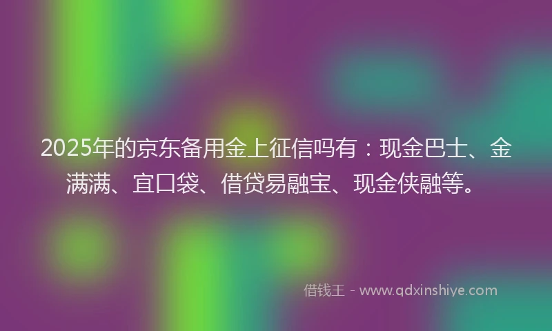 2025年的京东备用金上征信吗有：现金巴士、金满满、宜口袋、借贷易融宝、现金侠融等。
