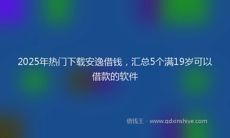 2025年热门下载安逸借钱，汇总5个满19岁可以借款的软件