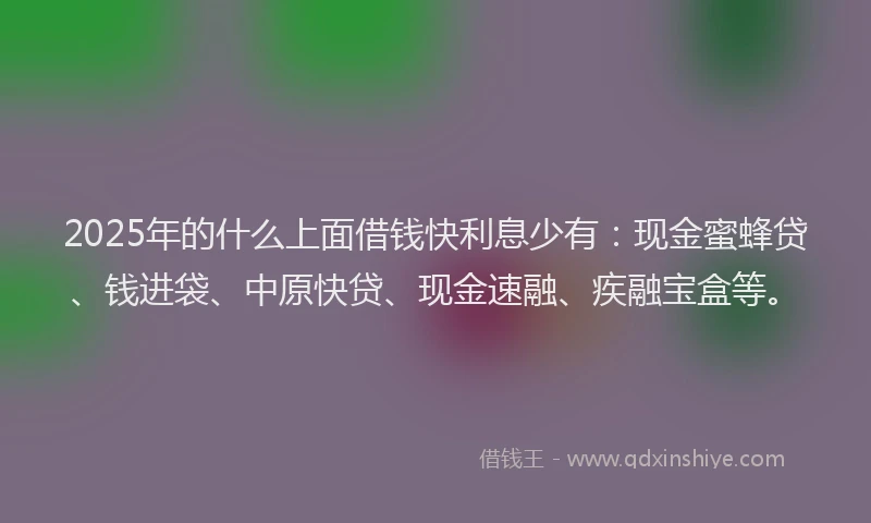 2025年的什么上面借钱快利息少有：现金蜜蜂贷、钱进袋、中原快贷、现金速融、疾融宝盒等。
