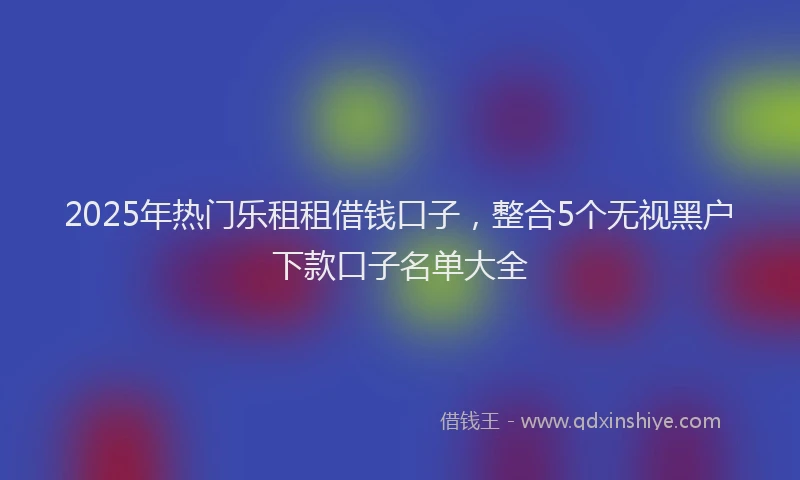 2025年热门乐租租借钱口子，整合5个无视黑户下款口子名单大全