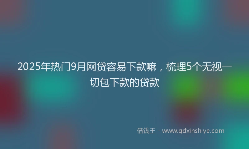 2025年热门9月网贷容易下款嘛，梳理5个无视一切包下款的贷款