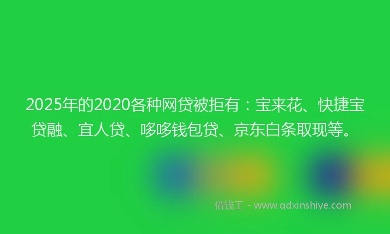 2025年的2020各种网贷被拒有：宝来花、快捷宝贷融、宜人贷、哆哆钱包贷、京东白条取现等。