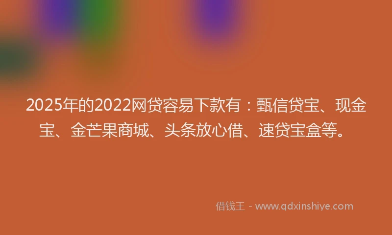 2025年的2022网贷容易下款有：甄信贷宝、现金宝、金芒果商城、头条放心借、速贷宝盒等。