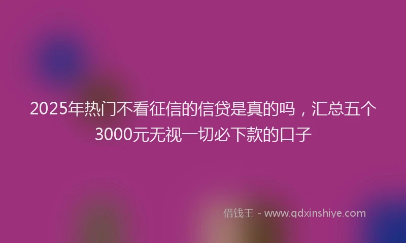 2025年热门不看征信的信贷是真的吗，汇总五个3000元无视一切必下款的口子