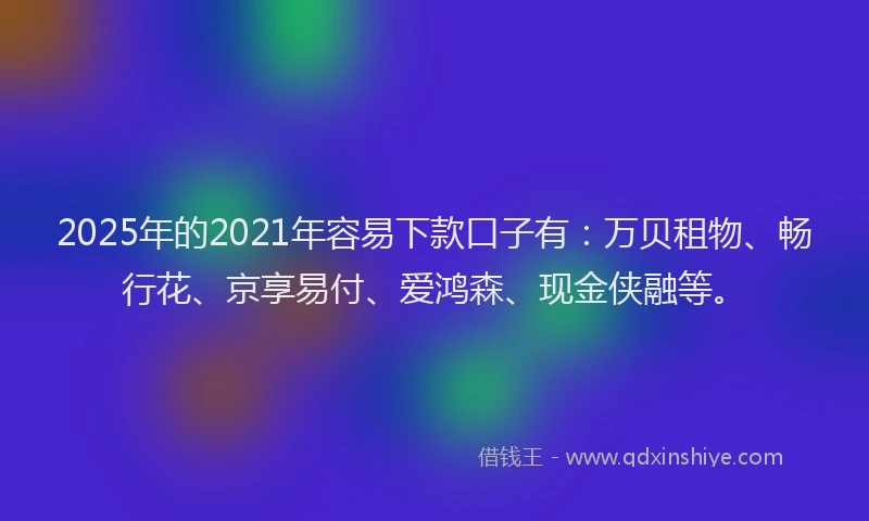 2025年的2021年容易下款口子有：万贝租物、畅行花、京享易付、爱鸿森、现金侠融等。