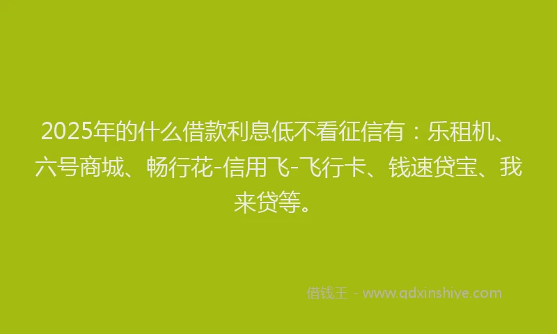2025年的什么借款利息低不看征信有：乐租机、六号商城、畅行花-信用飞-飞行卡、钱速贷宝、我来贷等。
