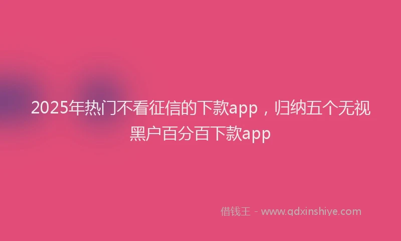 2025年热门不看征信的下款app，归纳五个无视黑户百分百下款app