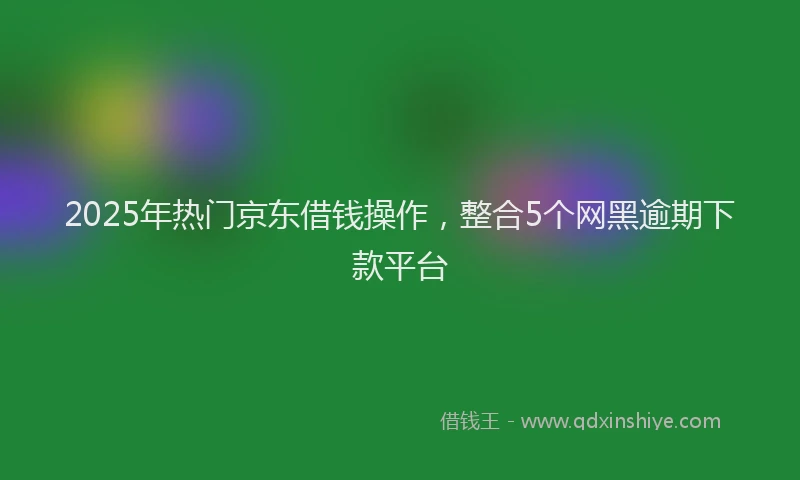 2025年热门京东借钱操作，整合5个网黑逾期下款平台