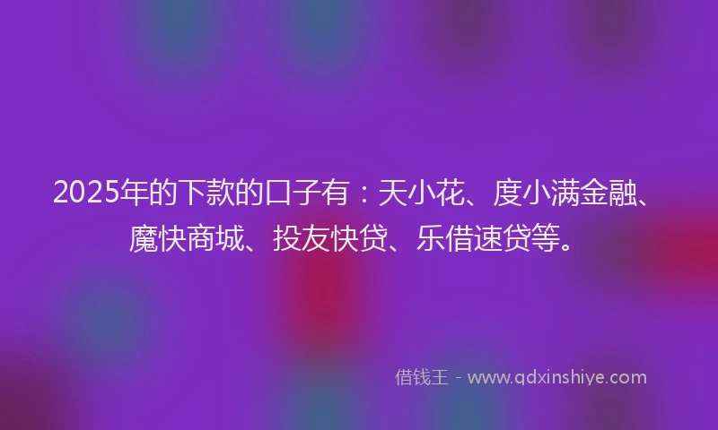 2025年的下款的口子有：天小花、度小满金融、魔快商城、投友快贷、乐借速贷等。