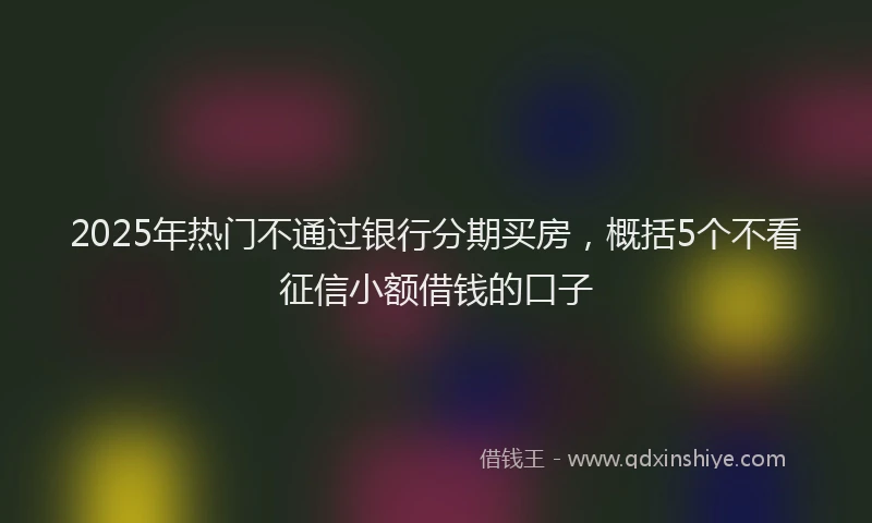 2025年热门不通过银行分期买房，概括5个不看征信小额借钱的口子