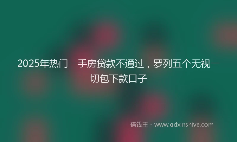 2025年热门一手房贷款不通过，罗列五个无视一切包下款口子