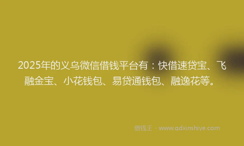 2025年的义乌微信借钱平台有：快借速贷宝、飞融金宝、小花钱包、易贷通钱包、融逸花等。