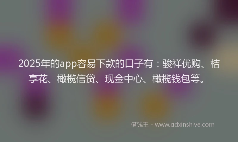 2025年的app容易下款的口子有：骏祥优购、桔享花、橄榄信贷、现金中心、橄榄钱包等。