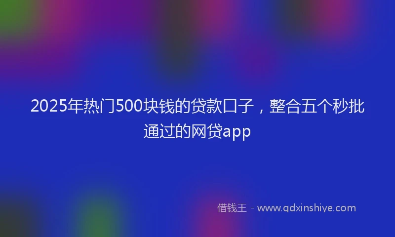 2025年热门500块钱的贷款口子，整合五个秒批通过的网贷app