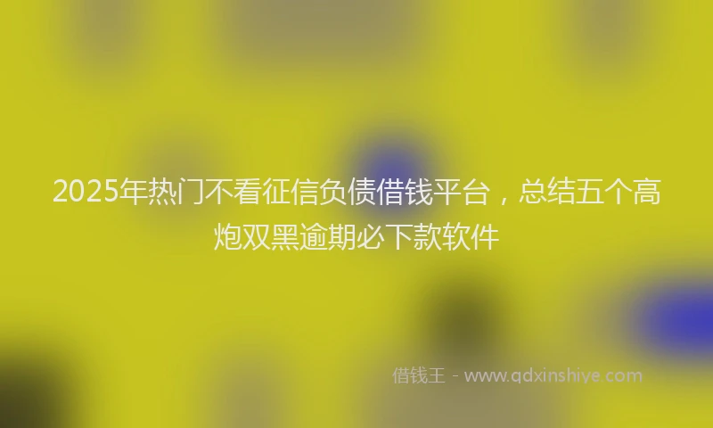 2025年热门不看征信负债借钱平台，总结五个高炮双黑逾期必下款软件