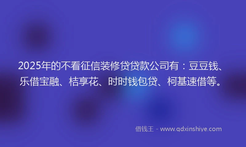 2025年的不看征信装修贷贷款公司有：豆豆钱、乐借宝融、桔享花、时时钱包贷、柯基速借等。