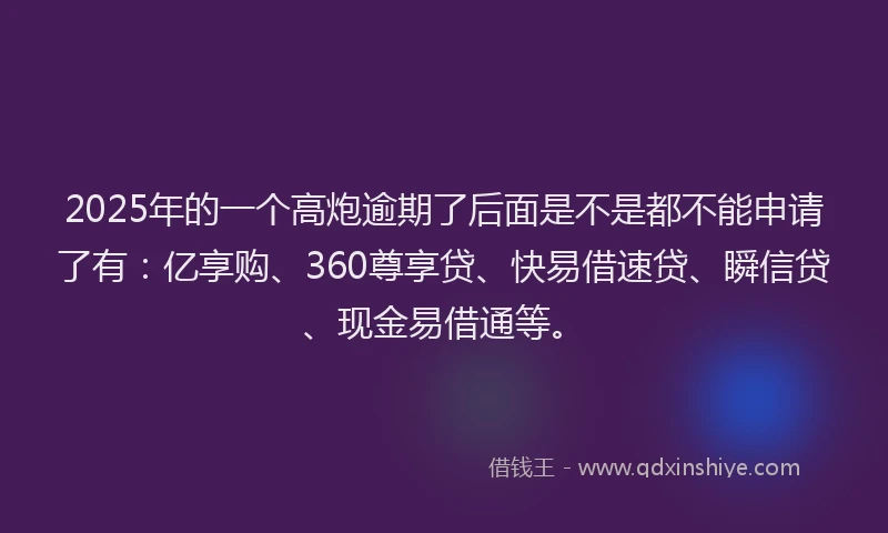 2025年的一个高炮逾期了后面是不是都不能申请了有：亿享购、360尊享贷、快易借速贷、瞬信贷、现金易借通等。