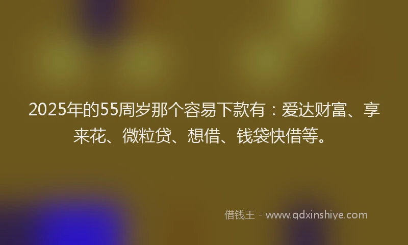 2025年的55周岁那个容易下款有：爱达财富、享来花、微粒贷、想借、钱袋快借等。