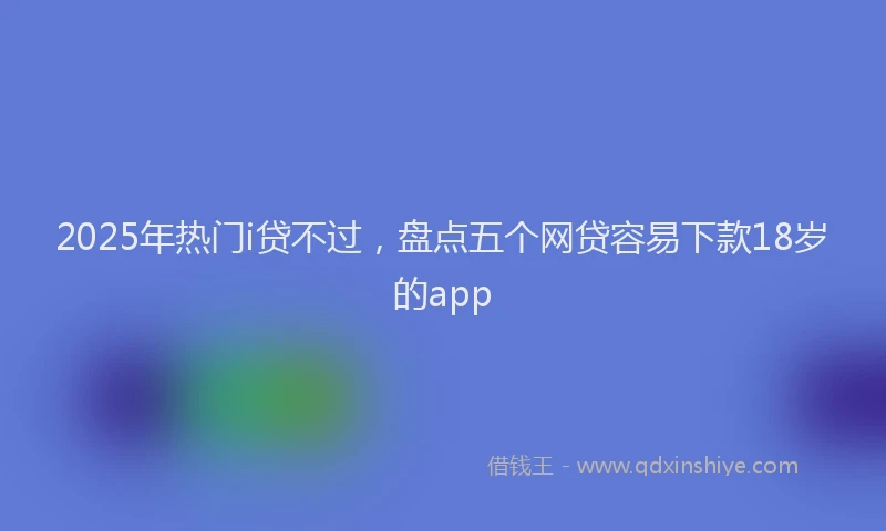 2025年热门i贷不过，盘点五个网贷容易下款18岁的app