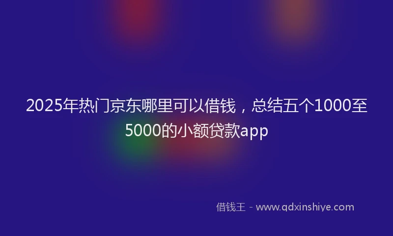 2025年热门京东哪里可以借钱，总结五个1000至5000的小额贷款app